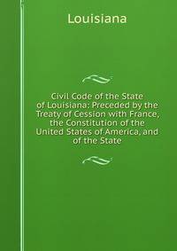 Civil Code of the State of Louisiana: Preceded by the Treaty of Cession with France, the Constitution of the United States of America, and of the State