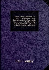 L'arm?e Depuis Le Moyen ?ge Jusqu'? La R?volution: ?tude Illustr? D'apr?s Les Ouvrages De Paul Lacroix Sur Le Moyen ?ge, La Renaissance, Le Xviie Et Le Xviiie Si?cle (French Edition)