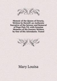 Memoir of the Queen of Etruria, Written by Herself. an Authentic Narrative of the Seizure and Removal of Pope Puis Vii, with Genuine Memoirs of His Journey Written by One of His Attendants. Transl