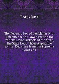 The Revenue Law of Louisiana: With Reference to the Laws Creating the Various Levee Districts of the State, the State Debt, Those Applicable to the . Decisions from the Supreme Court of T