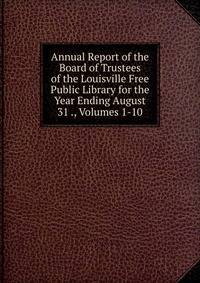 Annual Report of the Board of Trustees of the Louisville Free Public Library for the Year Ending August 31 ., Volumes 1-10