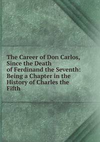 The Career of Don Carlos, Since the Death of Ferdinand the Seventh: Being a Chapter in the History of Charles the Fifth