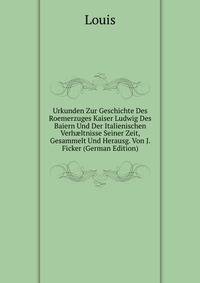 Urkunden Zur Geschichte Des Roemerzuges Kaiser Ludwig Des Baiern Und Der Italienischen Verh?ltnisse Seiner Zeit, Gesammelt Und Herausg. Von J. Ficker (German Edition)