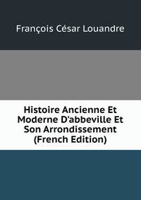 Histoire Ancienne Et Moderne D'abbeville Et Son Arrondissement (French Edition)