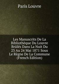 Les Manuscrits De La Bibliotheque Du Louvre Brules Dans La Nuit Du 23 Au 24 Mai 1871 Sous Le Regne De La Commune (French Edition)
