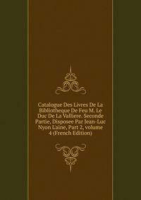 Catalogue Des Livres De La Bibliotheque De Feu M. Le Duc De La Valliere. Seconde Partie, Disposee Par Jean-Luc Nyon L'aine, Part 2, volume 4 (French Edition)