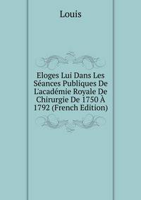 Eloges Lui Dans Les S?ances Publiques De L'acad?mie Royale De Chirurgie De 1750 ? 1792 (French Edition)