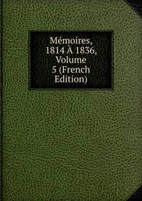 Memoires, 1814 A 1836, Volume 5 (French Edition)