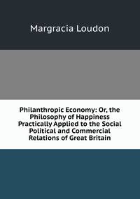 Philanthropic Economy: Or, the Philosophy of Happiness Practically Applied to the Social Political and Commercial Relations of Great Britain