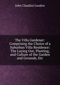 The Villa Gardener: Comprising the Choice of a Suburban Villa Residence: The Laying Out, Planting, and Culture of the Garden and Grounds, Etc