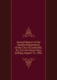 Annual Report of the Health Department of the City of Louisville, Ky: For the Fiscal Year Ending August 31, 1903