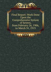 Final Report: Work Done Upon the Comprehensive System of Sewers, from February 26, 1906, to March 31, 1913
