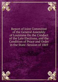 Report of Joint Committee of the General Assembly of Louisiana On the Conduct of the Late Elections, and the Condition of Peace and Order in the State: Session of 1869