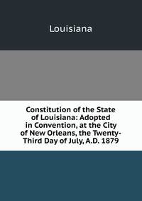 Constitution of the State of Louisiana: Adopted in Convention, at the City of New Orleans, the Twenty-Third Day of July, A.D. 1879