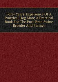 Forty Years' Experience Of A Practical Hog Man; A Practical Book For The Pure Bred Swine Breeder And Farmer