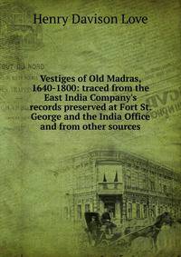 Vestiges of Old Madras, 1640-1800: traced from the East India Company's records preserved at Fort St. George and the India Office and from other sources