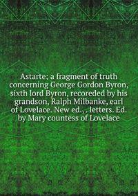 Astarte; a fragment of truth concerning George Gordon Byron, sixth lord Byron, recoreded by his grandson, Ralph Milbanke, earl of Lovelace. New ed., . letters. Ed. by Mary countess of Lovelace
