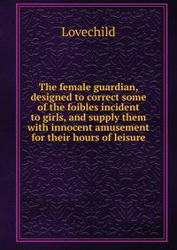 The female guardian, designed to correct some of the foibles incident to girls, and supply them with innocent amusement for their hours of leisure