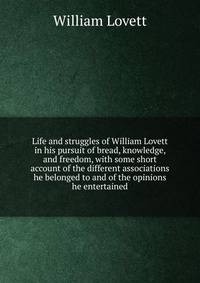 Life and struggles of William Lovett in his pursuit of bread, knowledge, and freedom, with some short account of the different associations he belonged to and of the opinions he entertained