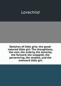 Sketches of little girls: the good-natured little girl. The thoughtless, the vain, the orderly, the slovenly, the forward, the snappish, the persevering, the modest, and the awkward little girl
