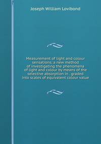 Measurement of light and colour sensations; a new method of investigating the phenomena of light and colour by means of the selective absorption in . graded into scales of equivalent colour value