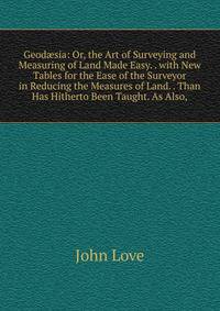 Geod?sia: Or, the Art of Surveying and Measuring of Land Made Easy. . with New Tables for the Ease of the Surveyor in Reducing the Measures of Land. . Than Has Hitherto Been Taught. As Also,