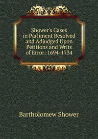 Shower's Cases in Parliment Resolved and Adjudged Upon Petitions and Writs of Error: 1694-1734