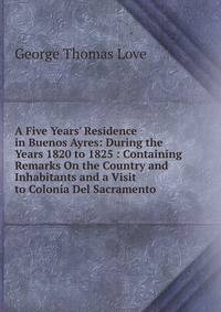 A Five Years' Residence in Buenos Ayres: During the Years 1820 to 1825 : Containing Remarks On the Country and Inhabitants and a Visit to Colonia Del Sacramento
