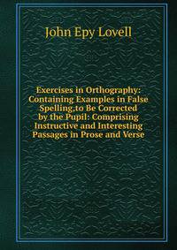 Exercises in Orthography: Containing Examples in False Spelling,to Be Corrected by the Pupil: Comprising Instructive and Interesting Passages in Prose and Verse