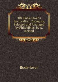 The Book-Lover's Enchiridion, Thoughts, Selected and Arranged by Philobiblos. by A. Ireland