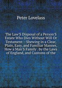The Law'S Disposal of a Person'S Estate Who Dies Without Will Or Testament: : Shewing in a Clear, Plain, Easy, and Familiar Manner, How a Man'S Family . by the Laws of England, and Customs of the