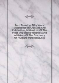 Fern Growing. Fifty Years' Experience In Crossing And Cultivation, With A List Of The Most Important Varieties And A History Of The Discovery Of Multiple Parentage, Etc.