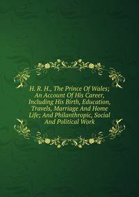 H. R. H., The Prince Of Wales; An Account Of His Career, Including His Birth, Education, Travels, Marriage And Home Life; And Philanthropic, Social And Political Work