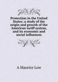 Protection in the United States; a study of the origin and growth of the American tariff system, and its economic and social influences