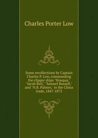 Some recollections by Captain Charles P. Low, commanding the clipper ships "Houqua," "Jacob Bell," "Samuel Russell," and "N.B. Palmer," in the China trade, 1847-1873