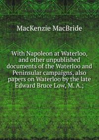 With Napoleon at Waterloo, and other unpublished documents of the Waterloo and Peninsular campaigns, also papers on Waterloo by the late Edward Bruce Low, M. A.;