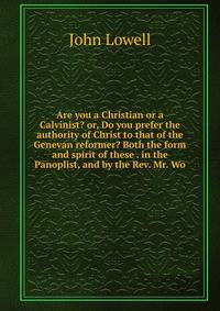 Are you a Christian or a Calvinist? or, Do you prefer the authority of Christ to that of the Genevan reformer? Both the form and spirit of these . in the Panoplist, and by the Rev. Mr. Wo