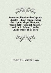 Some recollections by Captain Charles P. Low, commending the clipper ships "Houqua," "Jacob Bell," "Samuel Russell," and "N.B. Palmer," in the China trade, 1847-1873