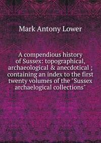 A compendious history of Sussex: topographical, archaeological &amp; anecdotical ; containing an index to the first twenty volumes of the "Sussex archaelogical collections"