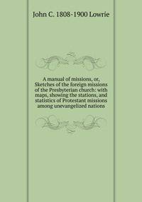 A manual of missions, or, Sketches of the foreign missions of the Presbyterian church: with maps, showing the stations, and statistics of Protestant missions among unevangelized nations