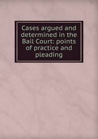 Cases argued and determined in the Bail Court: points of practice and pleading