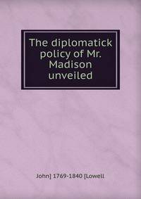 The diplomatick policy of Mr. Madison unveiled