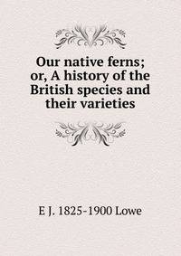 Our native ferns; or, A history of the British species and their varieties