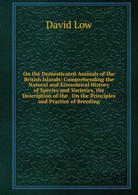 On the Domesticated Animals of the British Islands: Comprehending the Natural and Economical History of Species and Varieties, the Description of the . On the Principles and Practice of Breeding