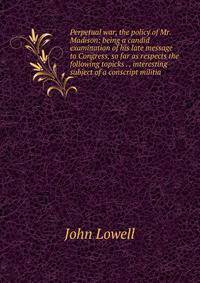 Perpetual war, the policy of Mr. Madison: being a candid examination of his late message to Congress, so far as respects the following topicks . . interesting subject of a conscript militia