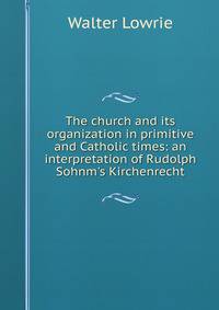 The church and its organization in primitive and Catholic times: an interpretation of Rudolph Sohnm's Kirchenrecht