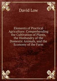 Elements of Practical Agriculture: Comprehending the Cultivation of Plants, the Husbandry of the Domestic Animals, and the Economy of the Farm