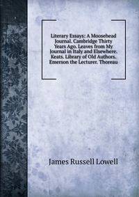 Literary Essays: A Moosehead Journal. Cambridge Thirty Years Ago. Leaves from My Journal in Italy and Elsewhere. Keats. Library of Old Authors. Emerson the Lecturer. Thoreau