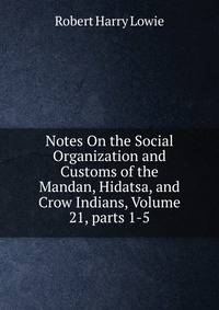 Notes On the Social Organization and Customs of the Mandan, Hidatsa, and Crow Indians, Volume 21, parts 1-5