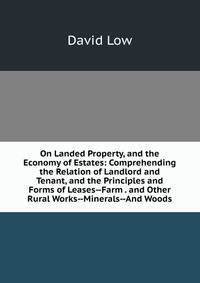 On Landed Property, and the Economy of Estates: Comprehending the Relation of Landlord and Tenant, and the Principles and Forms of Leases--Farm . and Other Rural Works--Minerals--And Woods